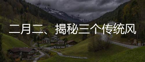 二月二、揭秘三個傳統(tǒng)風(fēng)俗的歷史與魅力