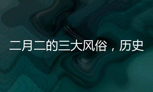 二月二的三大風(fēng)俗，歷史與傳承的深度解讀