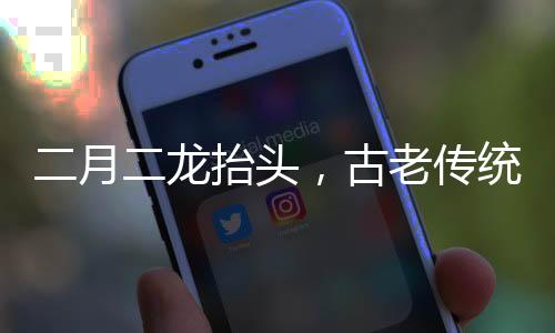 二月二龍?zhí)ь^，古老傳統(tǒng)的慶祝與文化的傳承