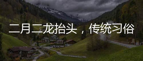 二月二龍?zhí)ь^，傳統(tǒng)習(xí)俗與現(xiàn)代慶祝