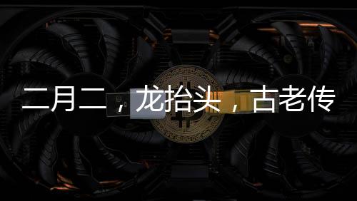 二月二，龍?zhí)ь^，古老傳統(tǒng)與現(xiàn)代慶祝的交融