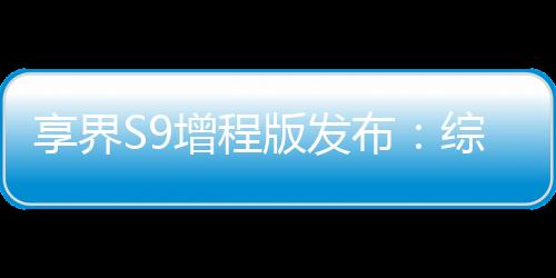 享界S9增程版發(fā)布：綜合續(xù)航里程最高1355km，售價(jià)30.98萬元