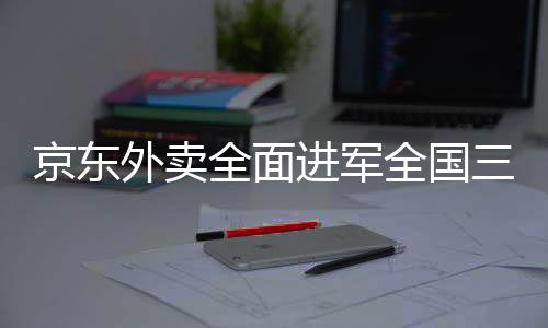京東外賣全面進軍全國三十九座城市，提供高質(zhì)量、全方位的送餐服務