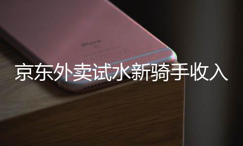 京東外賣試水新騎手收入模式，日入五百不是夢(mèng)