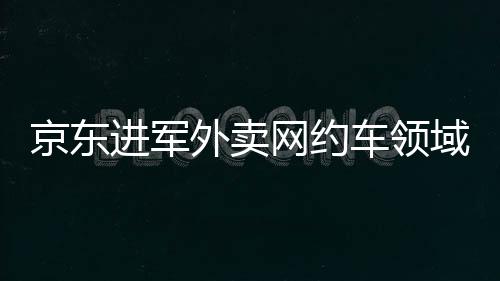 京東進(jìn)軍外賣網(wǎng)約車領(lǐng)域，劉強(qiáng)東的全方位商業(yè)布局解讀