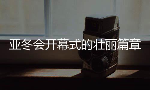 亞冬會開幕式的壯麗篇章，共筑體育夢的第一時刻