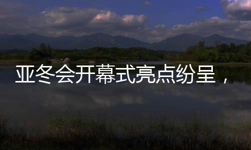 亞冬會(huì)開幕式亮點(diǎn)紛呈，精彩瞬間，點(diǎn)燃激情之夜