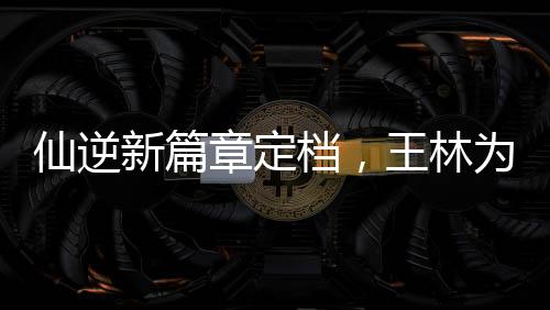 仙逆新篇章定檔，王林為愛妻挑戰(zhàn)天道——逆天之旅即將開啟