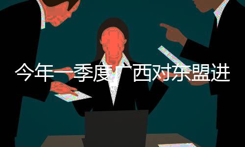 今年一季度廣西對東盟進出口額首次突破千億元