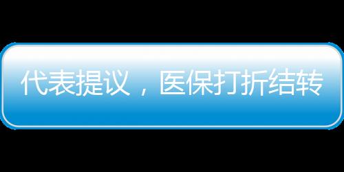 代表提議，醫(yī)保打折結(jié)轉(zhuǎn)，借鑒車險(xiǎn)模式
