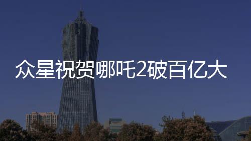 眾星祝賀哪吒2破百億大關(guān)，電影界掀起新一輪狂歡潮