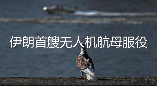 伊朗首艘無(wú)人機(jī)航母服役影響深遠(yuǎn)，重塑地區(qū)軍事平衡與開辟無(wú)人機(jī)技術(shù)新篇章