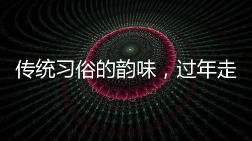 傳統(tǒng)習(xí)俗的韻味，過年走親戚的深層意義