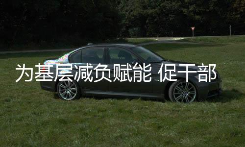 為基層減負(fù)賦能 促干部實干擔(dān)當(dāng)