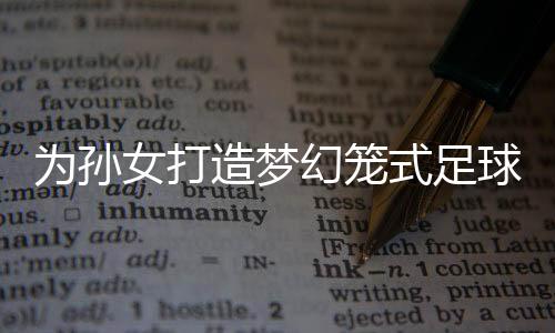 為孫女打造夢幻籠式足球場，一場別開生面的家庭運動盛宴