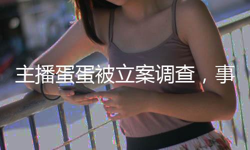 主播蛋蛋被立案調(diào)查，事件深度解析