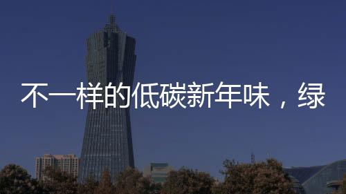 不一樣的低碳新年味，綠色生活的嶄新體驗