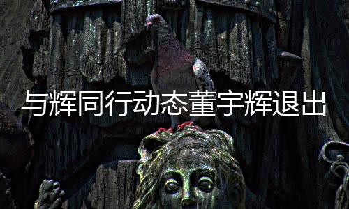 與輝同行動態(tài)董宇輝退出股東行列，新東方再起波瀾？一文解讀事件全貌