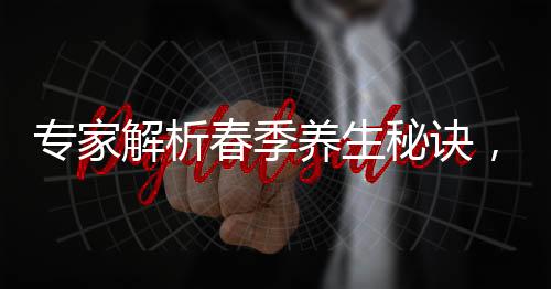 專家解析春季養(yǎng)生秘訣，北方重在散寒，南方則需關(guān)注除濕