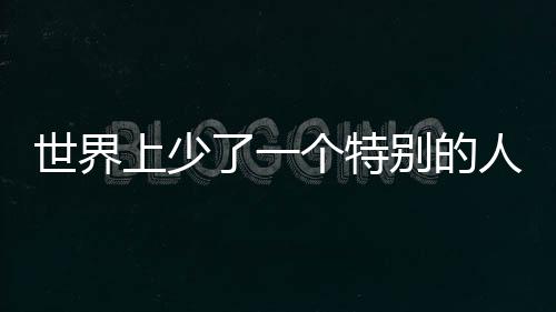 世界上少了一個特別的人——紀念一位卓越人才的離去