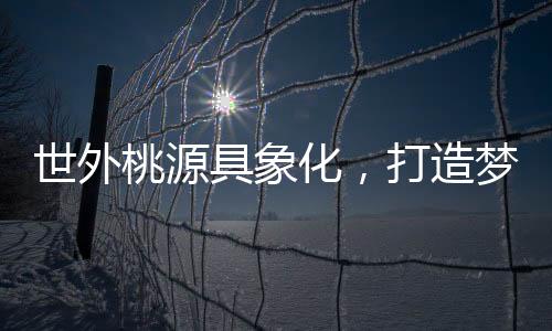 世外桃源具象化，打造夢(mèng)幻居所的構(gòu)想與實(shí)現(xiàn)