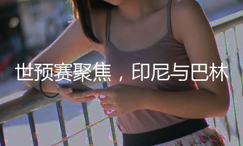世預(yù)賽聚焦，印尼與巴林的對決
