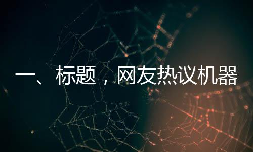 一、標題，網(wǎng)友熱議機器人扭秧歌表演，驚呼誰說內(nèi)娛無齊舞的奇跡時刻
