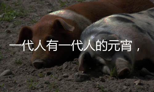 一代人有一代人的元宵，時(shí)代變遷下的元宵習(xí)俗與創(chuàng)新
