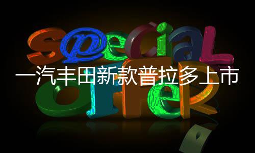 一汽豐田新款普拉多上市，重磅車型引領(lǐng)市場(chǎng)新潮流
