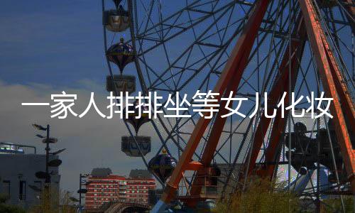一家人排排坐等女兒化妝出門，展現(xiàn)親情與期待的美麗瞬間