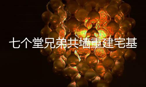 七個堂兄弟共墻重建宅基地，傳承家族榮耀