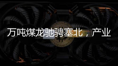 萬(wàn)噸煤龍馳騁塞北，產(chǎn)業(yè)新篇章
