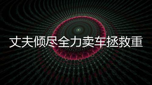 丈夫傾盡全力賣車拯救重病妻子，人性之美展現(xiàn)無遺