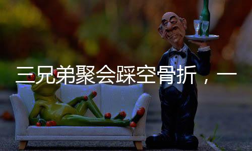 三兄弟聚會踩空骨折，一次意外的團聚引發(fā)關注