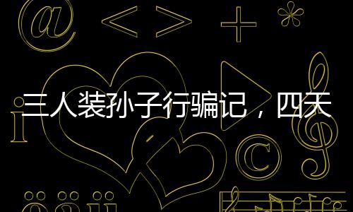 三人裝孫子行騙記，四天騙得五十萬，警示社會呼喚真實親情