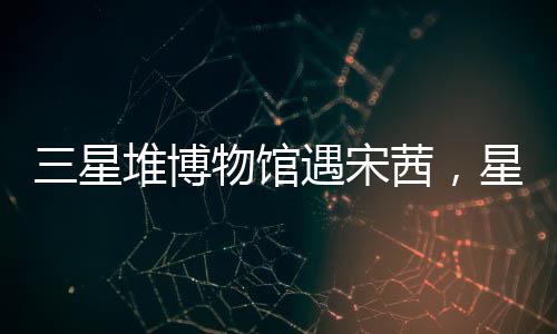 三星堆博物館遇宋茜，星光熠熠下的文化盛宴