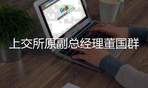 上交所原副總經(jīng)理董國群被雙開，內(nèi)幕揭秘與警示警醒