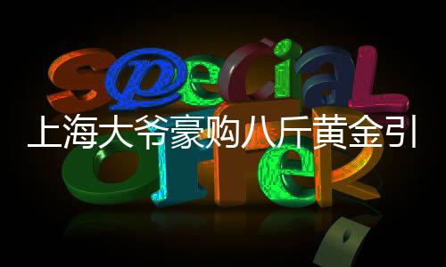 上海大爺豪購八斤黃金引發(fā)銀行報警，引發(fā)市場關(guān)注熱點事件解讀