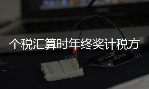 個稅匯算時年終獎計稅方式如何選擇，哪種更優(yōu)惠？