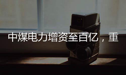 中煤電力增資至百億，重磅投資推動能源轉型與產(chǎn)業(yè)升級