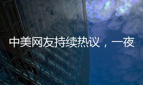中美網(wǎng)友持續(xù)熱議，一夜對賬揭示深層文化交流現(xiàn)象