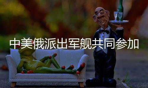中美俄派出軍艦共同參加聯(lián)合軍演，三國海軍力量展現(xiàn)合作新篇章