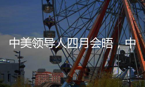中美領(lǐng)導(dǎo)人四月會(huì)晤，中方回應(yīng)引發(fā)高度關(guān)注