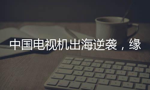 中國電視機出海逆襲，緣何圈粉全球？