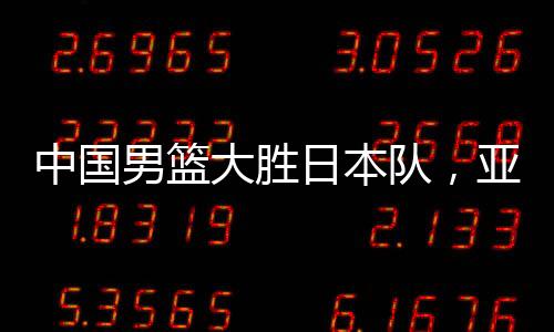 中國男籃大勝日本隊，亞預(yù)賽震撼開局