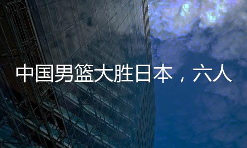 中國男籃大勝日本，六人得分上雙——籃球界的熱血盛宴！