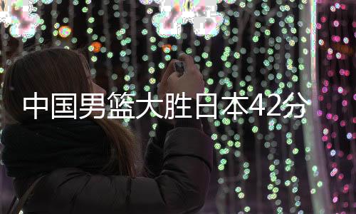 中國(guó)男籃大勝日本42分，六人得分上雙，閃耀亞洲賽場(chǎng)的一戰(zhàn)