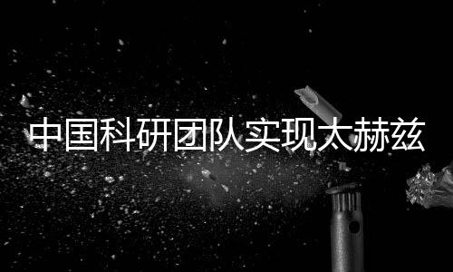 中國(guó)科研團(tuán)隊(duì)實(shí)現(xiàn)太赫茲關(guān)鍵技術(shù)突破 助力新一代無(wú)線通信等發(fā)展