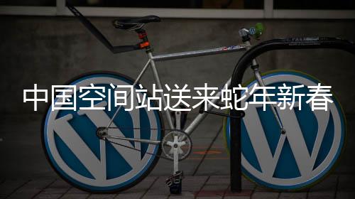 中國空間站送來蛇年新春祝福，太空中的祝福溫暖人心