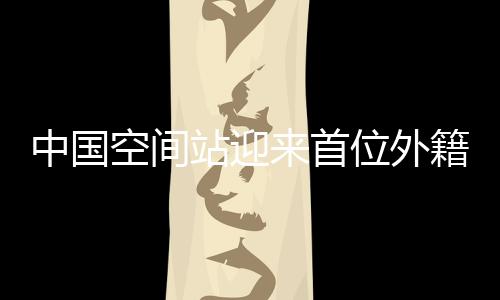 中國空間站迎來首位外籍航天員，國際航天合作邁入新時代